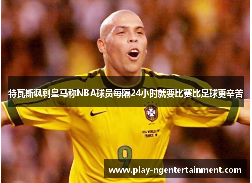 特瓦斯讽刺皇马称NBA球员每隔24小时就要比赛比足球更辛苦