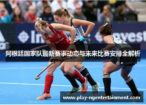 阿根廷国家队最新赛事动态与未来比赛安排全解析