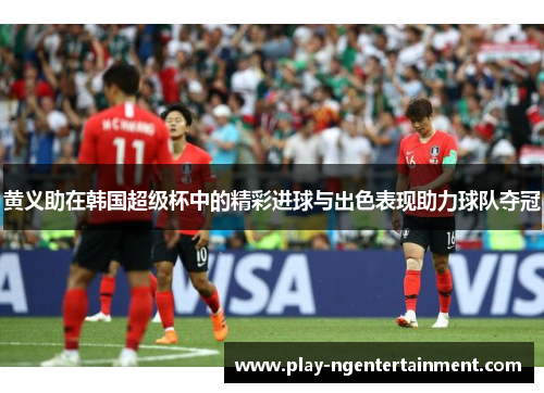 黄义助在韩国超级杯中的精彩进球与出色表现助力球队夺冠