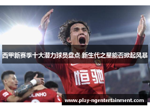 西甲新赛季十大潜力球员盘点 新生代之星能否掀起风暴