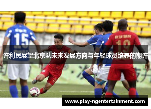 许利民展望北京队未来发展方向与年轻球员培养的期许