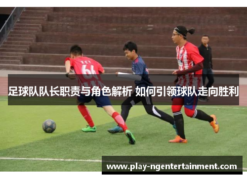 足球队队长职责与角色解析 如何引领球队走向胜利