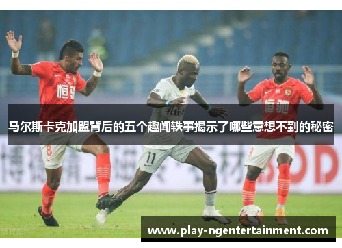 马尔斯卡克加盟背后的五个趣闻轶事揭示了哪些意想不到的秘密